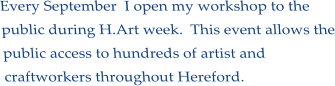 Every September  I open my workshop to the public during H.Art week.  This event allows the public access to hundreds of artist and craftworkers throughout Hereford.