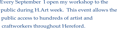 Every September  I open my workshop to the public during H.Art week.  This event allows the public access to hundreds of artist and craftworkers throughout Hereford.